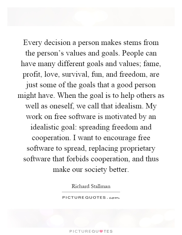 Every decision a person makes stems from the person's values and goals. People can have many different goals and values; fame, profit, love, survival, fun, and freedom, are just some of the goals that a good person might have. When the goal is to help others as well as oneself, we call that idealism. My work on free software is motivated by an idealistic goal: spreading freedom and cooperation. I want to encourage free software to spread, replacing proprietary software that forbids cooperation, and thus make our society better Picture Quote #1