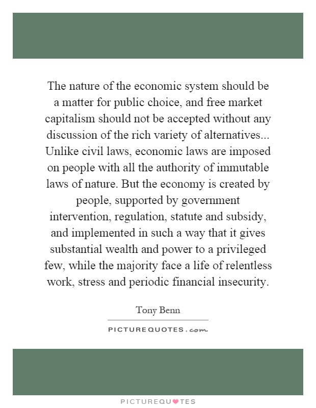 The nature of the economic system should be a matter for public choice, and free market capitalism should not be accepted without any discussion of the rich variety of alternatives... Unlike civil laws, economic laws are imposed on people with all the authority of immutable laws of nature. But the economy is created by people, supported by government intervention, regulation, statute and subsidy, and implemented in such a way that it gives substantial wealth and power to a privileged few, while the majority face a life of relentless work, stress and periodic financial insecurity Picture Quote #1