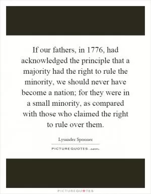If our fathers, in 1776, had acknowledged the principle that a majority had the right to rule the minority, we should never have become a nation; for they were in a small minority, as compared with those who claimed the right to rule over them Picture Quote #1