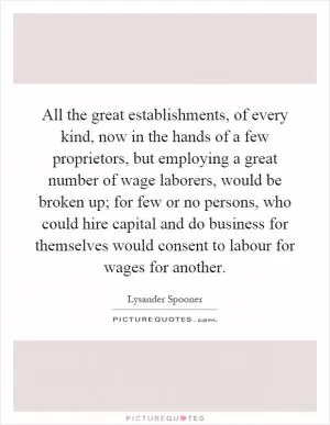 All the great establishments, of every kind, now in the hands of a few proprietors, but employing a great number of wage laborers, would be broken up; for few or no persons, who could hire capital and do business for themselves would consent to labour for wages for another Picture Quote #1