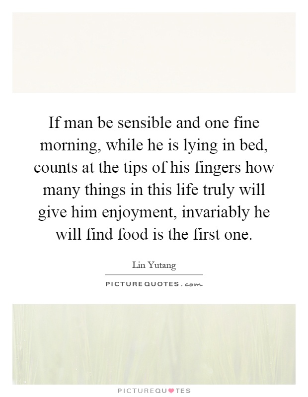 If man be sensible and one fine morning, while he is lying in bed, counts at the tips of his fingers how many things in this life truly will give him enjoyment, invariably he will find food is the first one Picture Quote #1