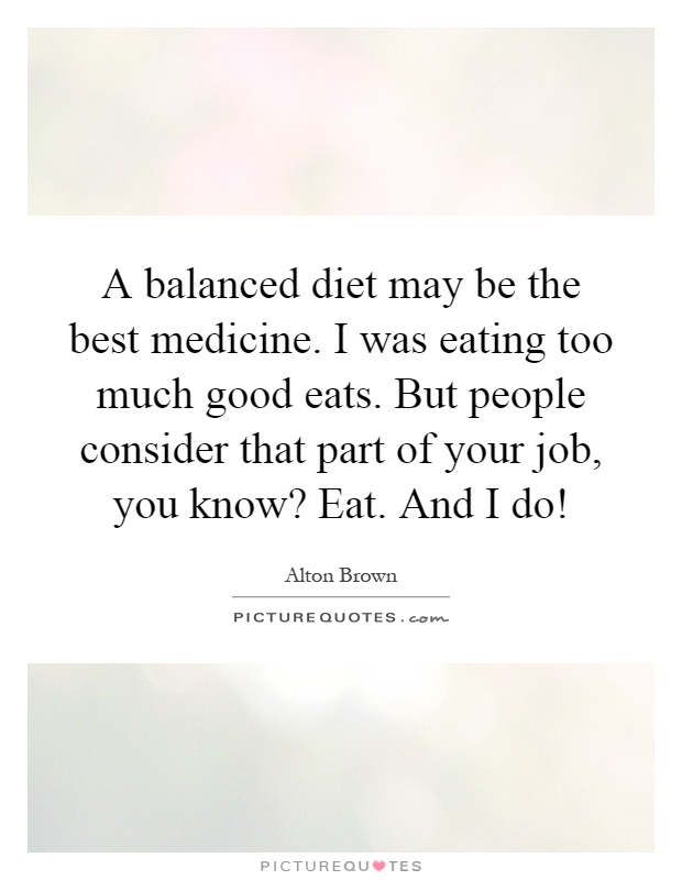 A balanced diet may be the best medicine. I was eating too much good eats. But people consider that part of your job, you know? Eat. And I do! Picture Quote #1