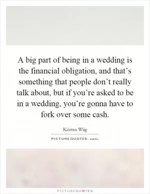 A big part of being in a wedding is the financial obligation, and that’s something that people don’t really talk about, but if you’re asked to be in a wedding, you’re gonna have to fork over some cash Picture Quote #1