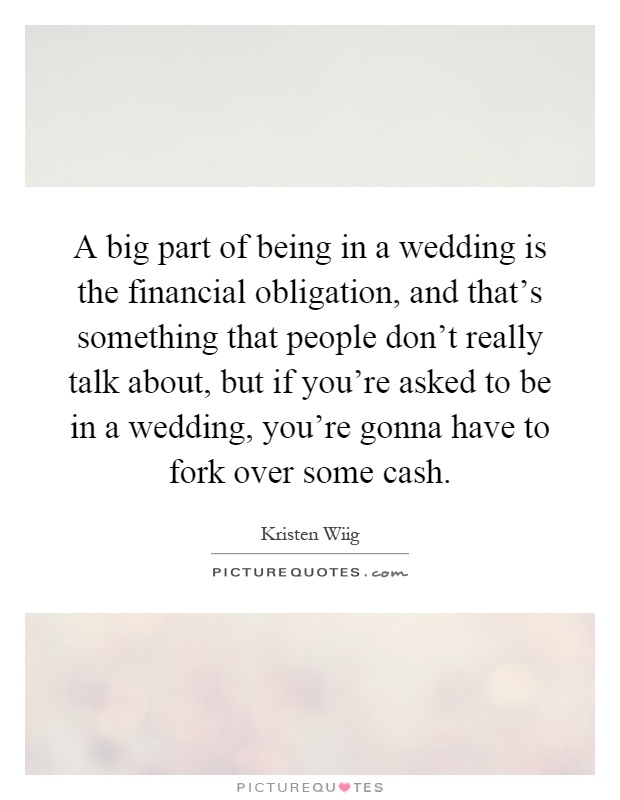 A big part of being in a wedding is the financial obligation, and that's something that people don't really talk about, but if you're asked to be in a wedding, you're gonna have to fork over some cash Picture Quote #1
