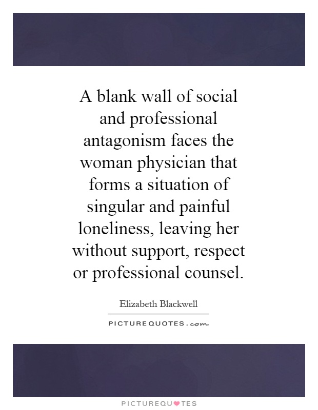 A blank wall of social and professional antagonism faces the woman physician that forms a situation of singular and painful loneliness, leaving her without support, respect or professional counsel Picture Quote #1