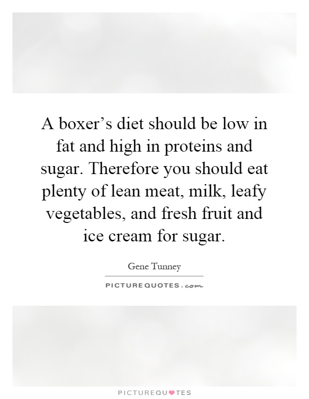 A boxer's diet should be low in fat and high in proteins and sugar. Therefore you should eat plenty of lean meat, milk, leafy vegetables, and fresh fruit and ice cream for sugar Picture Quote #1