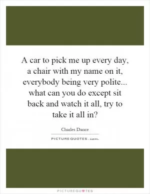 A car to pick me up every day, a chair with my name on it, everybody being very polite... what can you do except sit back and watch it all, try to take it all in? Picture Quote #1