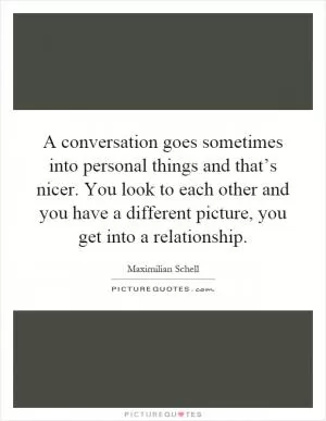 A conversation goes sometimes into personal things and that’s nicer. You look to each other and you have a different picture, you get into a relationship Picture Quote #1