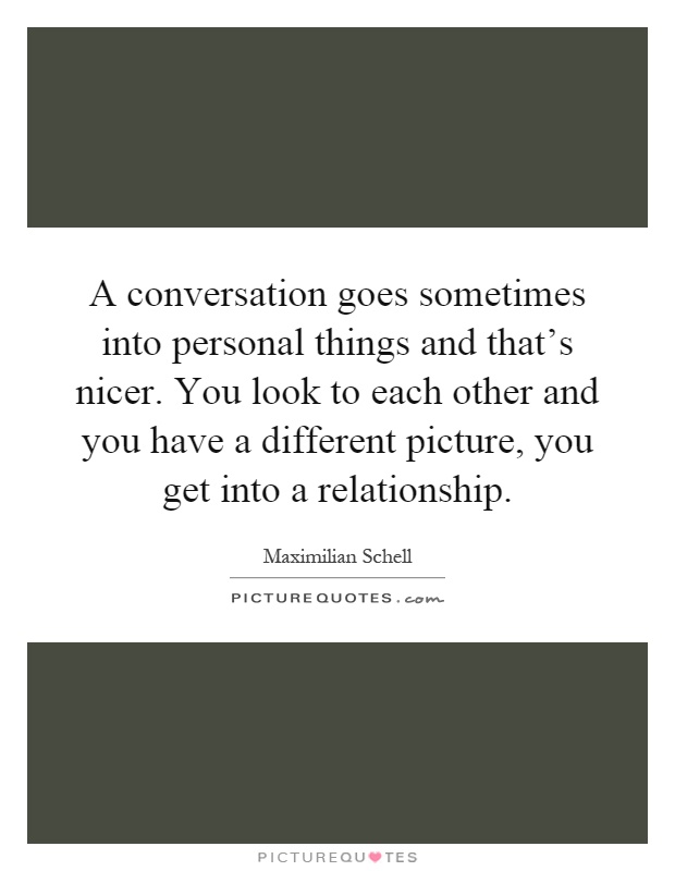 A conversation goes sometimes into personal things and that's nicer. You look to each other and you have a different picture, you get into a relationship Picture Quote #1