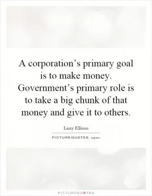 A corporation’s primary goal is to make money. Government’s primary role is to take a big chunk of that money and give it to others Picture Quote #1