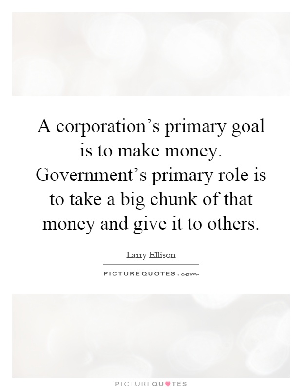 A corporation's primary goal is to make money. Government's primary role is to take a big chunk of that money and give it to others Picture Quote #1