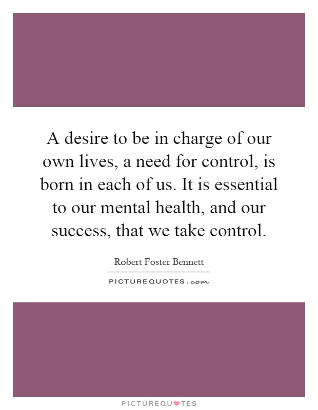 A desire to be in charge of our own lives, a need for control, is born in each of us. It is essential to our mental health, and our success, that we take control Picture Quote #1