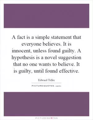 A fact is a simple statement that everyone believes. It is innocent, unless found guilty. A hypothesis is a novel suggestion that no one wants to believe. It is guilty, until found effective Picture Quote #1