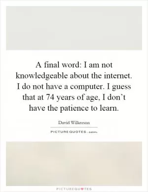 A final word: I am not knowledgeable about the internet. I do not have a computer. I guess that at 74 years of age, I don’t have the patience to learn Picture Quote #1