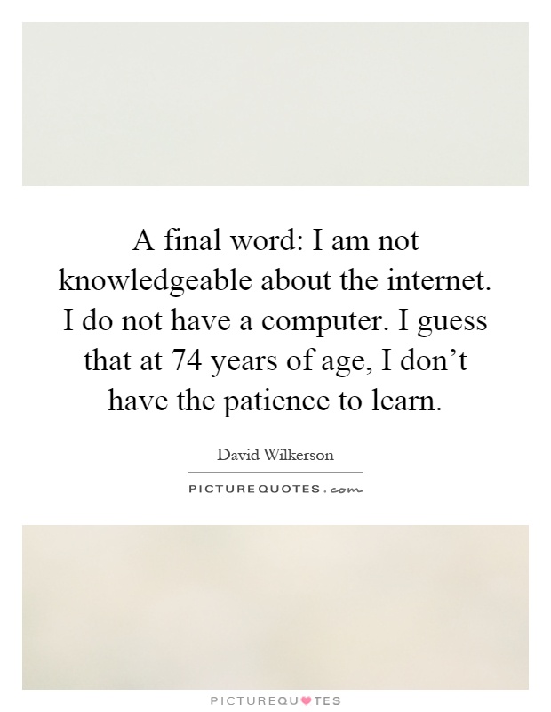 A final word: I am not knowledgeable about the internet. I do not have a computer. I guess that at 74 years of age, I don't have the patience to learn Picture Quote #1