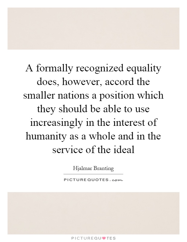 A formally recognized equality does, however, accord the smaller nations a position which they should be able to use increasingly in the interest of humanity as a whole and in the service of the ideal Picture Quote #1
