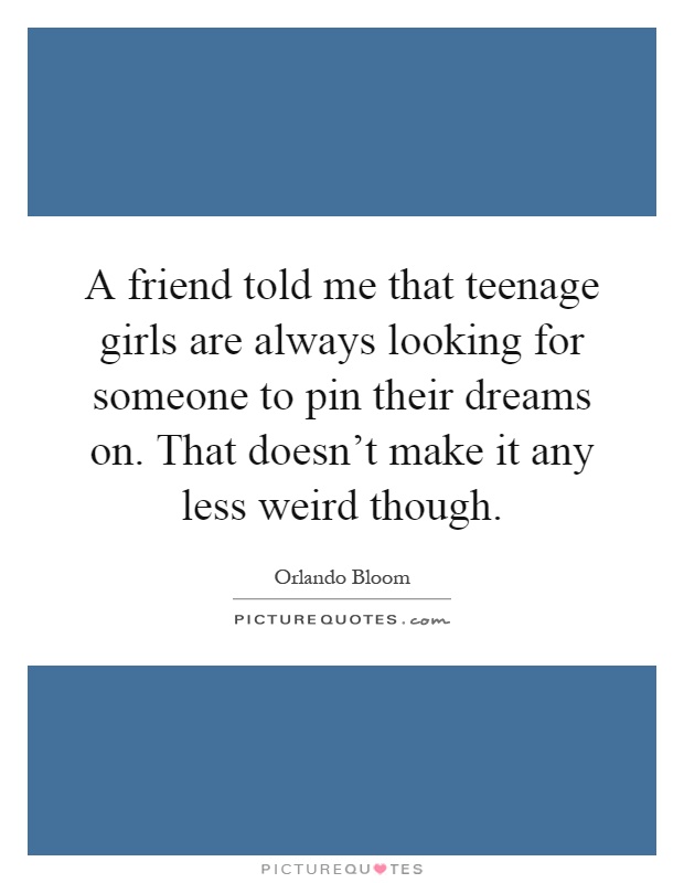 A friend told me that teenage girls are always looking for someone to pin their dreams on. That doesn't make it any less weird though Picture Quote #1