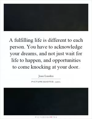 A fulfilling life is different to each person. You have to acknowledge your dreams, and not just wait for life to happen, and opportunities to come knocking at your door Picture Quote #1