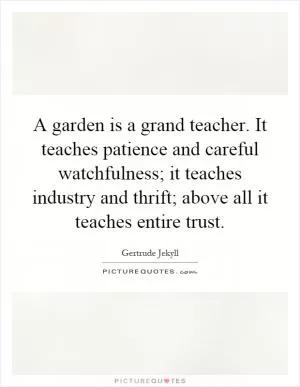 A garden is a grand teacher. It teaches patience and careful watchfulness; it teaches industry and thrift; above all it teaches entire trust Picture Quote #1