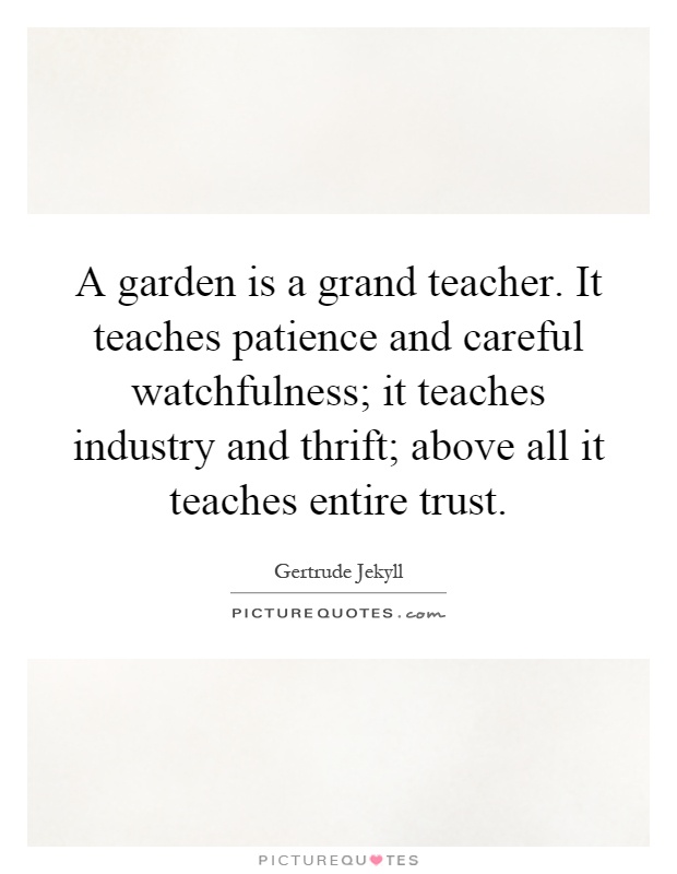 A garden is a grand teacher. It teaches patience and careful watchfulness; it teaches industry and thrift; above all it teaches entire trust Picture Quote #1