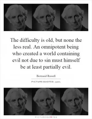 The difficulty is old, but none the less real. An omnipotent being who created a world containing evil not due to sin must himself be at least partially evil Picture Quote #1