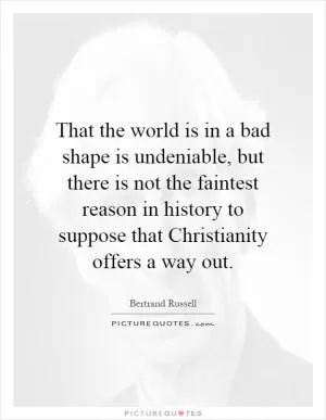 That the world is in a bad shape is undeniable, but there is not the faintest reason in history to suppose that Christianity offers a way out Picture Quote #1