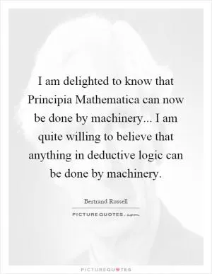 I am delighted to know that Principia Mathematica can now be done by machinery... I am quite willing to believe that anything in deductive logic can be done by machinery Picture Quote #1