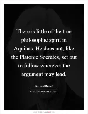 There is little of the true philosophic spirit in Aquinas. He does not, like the Platonic Socrates, set out to follow wherever the argument may lead Picture Quote #1