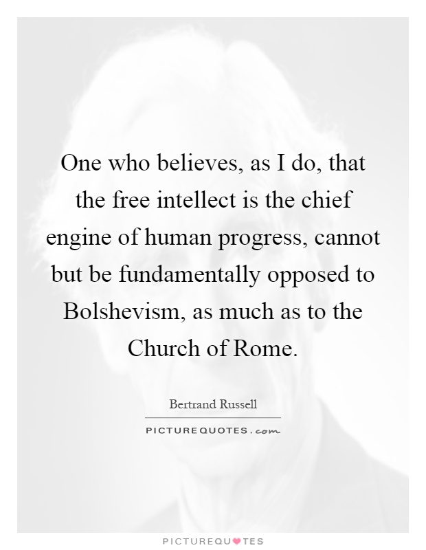 One who believes, as I do, that the free intellect is the chief engine of human progress, cannot but be fundamentally opposed to Bolshevism, as much as to the Church of Rome Picture Quote #1