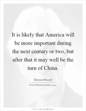 It is likely that America will be more important during the next century or two, but after that it may well be the turn of China Picture Quote #1
