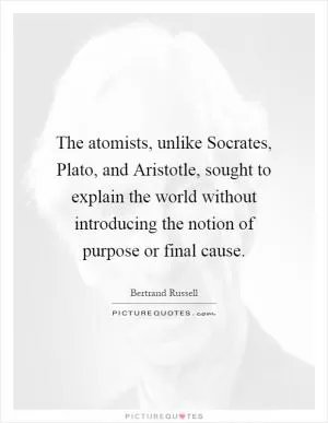 The atomists, unlike Socrates, Plato, and Aristotle, sought to explain the world without introducing the notion of purpose or final cause Picture Quote #1