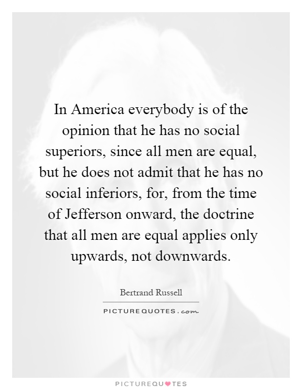 In America everybody is of the opinion that he has no social superiors, since all men are equal, but he does not admit that he has no social inferiors, for, from the time of Jefferson onward, the doctrine that all men are equal applies only upwards, not downwards Picture Quote #1