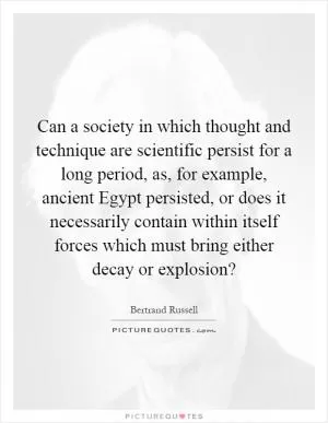 Can a society in which thought and technique are scientific persist for a long period, as, for example, ancient Egypt persisted, or does it necessarily contain within itself forces which must bring either decay or explosion? Picture Quote #1