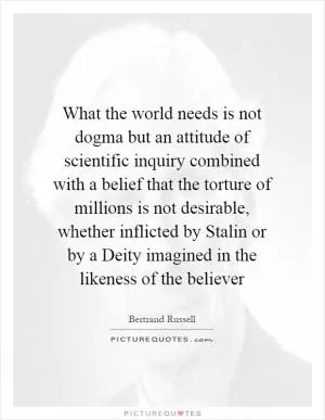 What the world needs is not dogma but an attitude of scientific inquiry combined with a belief that the torture of millions is not desirable, whether inflicted by Stalin or by a Deity imagined in the likeness of the believer Picture Quote #1