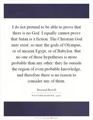 I do not pretend to be able to prove that there is no God. I equally cannot prove that Satan is a fiction. The Christian God may exist; so may the gods of Olympus, or of ancient Egypt, or of Babylon. But no one of these hypotheses is more probable than any other: they lie outside the region of even probable knowledge, and therefore there is no reason to consider any of them Picture Quote #1