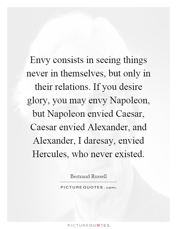 Envy consists in seeing things never in themselves, but only in their relations. If you desire glory, you may envy Napoleon, but Napoleon envied Caesar, Caesar envied Alexander, and Alexander, I daresay, envied Hercules, who never existed Picture Quote #1