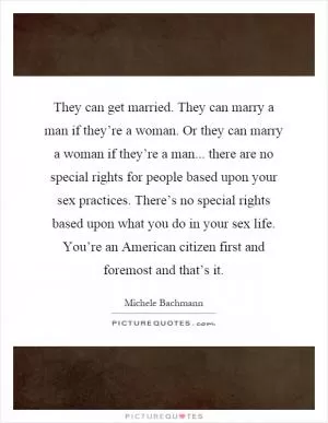 They can get married. They can marry a man if they’re a woman. Or they can marry a woman if they’re a man... there are no special rights for people based upon your sex practices. There’s no special rights based upon what you do in your sex life. You’re an American citizen first and foremost and that’s it Picture Quote #1