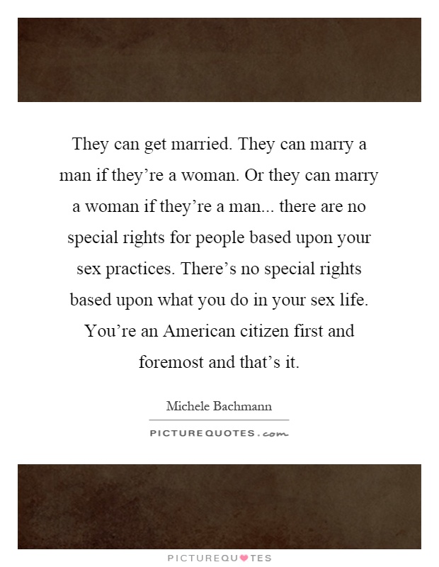 They can get married. They can marry a man if they're a woman. Or they can marry a woman if they're a man... there are no special rights for people based upon your sex practices. There's no special rights based upon what you do in your sex life. You're an American citizen first and foremost and that's it Picture Quote #1