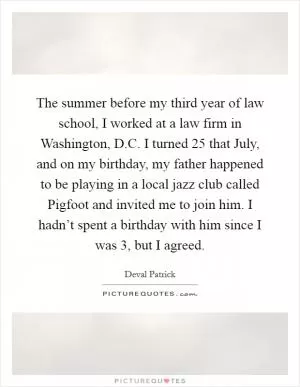 The summer before my third year of law school, I worked at a law firm in Washington, D.C. I turned 25 that July, and on my birthday, my father happened to be playing in a local jazz club called Pigfoot and invited me to join him. I hadn’t spent a birthday with him since I was 3, but I agreed Picture Quote #1