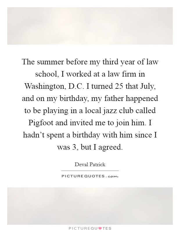 The summer before my third year of law school, I worked at a law firm in Washington, D.C. I turned 25 that July, and on my birthday, my father happened to be playing in a local jazz club called Pigfoot and invited me to join him. I hadn't spent a birthday with him since I was 3, but I agreed. Picture Quote #1