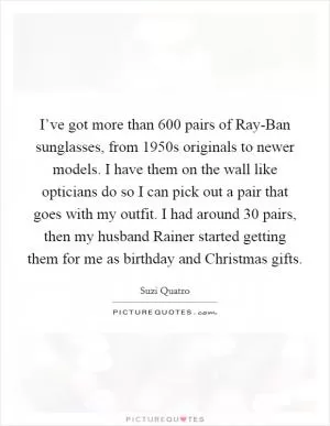 I’ve got more than 600 pairs of Ray-Ban sunglasses, from 1950s originals to newer models. I have them on the wall like opticians do so I can pick out a pair that goes with my outfit. I had around 30 pairs, then my husband Rainer started getting them for me as birthday and Christmas gifts Picture Quote #1