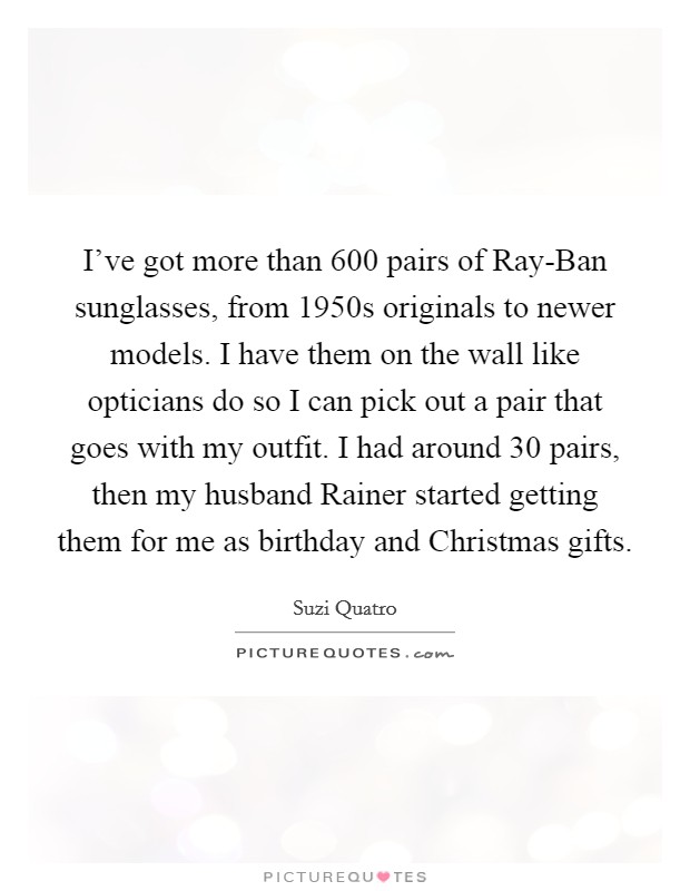 I've got more than 600 pairs of Ray-Ban sunglasses, from 1950s originals to newer models. I have them on the wall like opticians do so I can pick out a pair that goes with my outfit. I had around 30 pairs, then my husband Rainer started getting them for me as birthday and Christmas gifts. Picture Quote #1