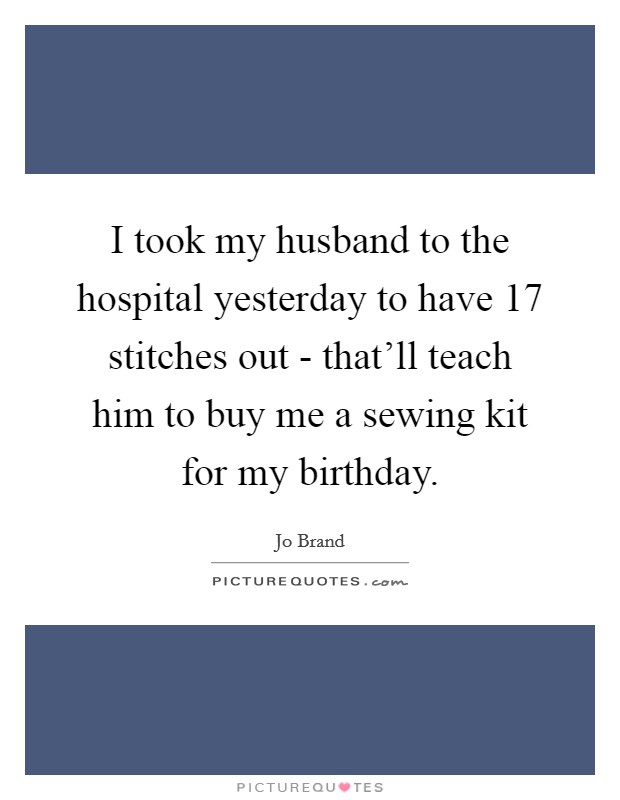 I took my husband to the hospital yesterday to have 17 stitches out - that'll teach him to buy me a sewing kit for my birthday. Picture Quote #1