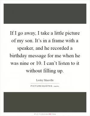 If I go away, I take a little picture of my son. It’s in a frame with a speaker, and he recorded a birthday message for me when he was nine or 10. I can’t listen to it without filling up Picture Quote #1