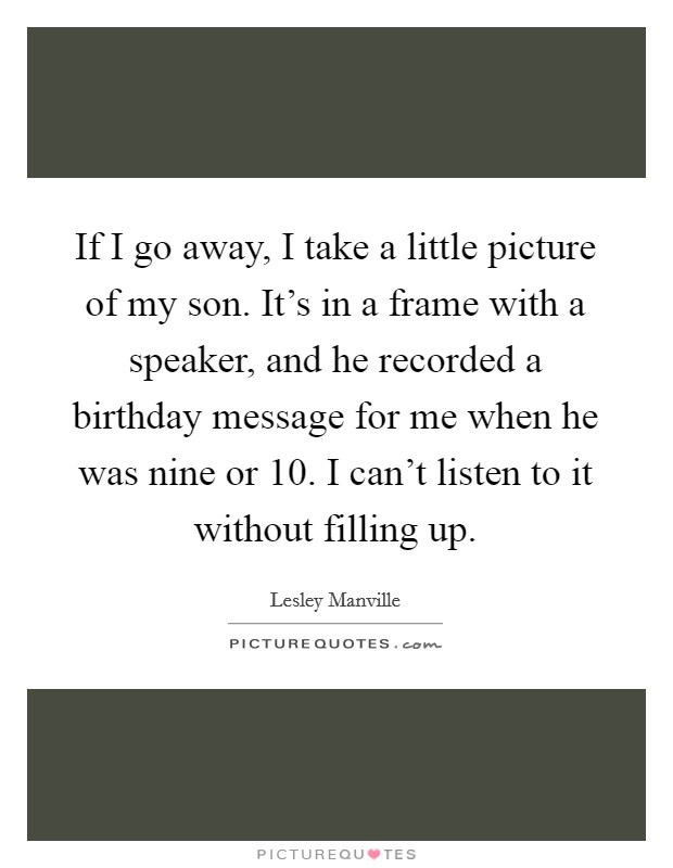 If I go away, I take a little picture of my son. It's in a frame with a speaker, and he recorded a birthday message for me when he was nine or 10. I can't listen to it without filling up. Picture Quote #1