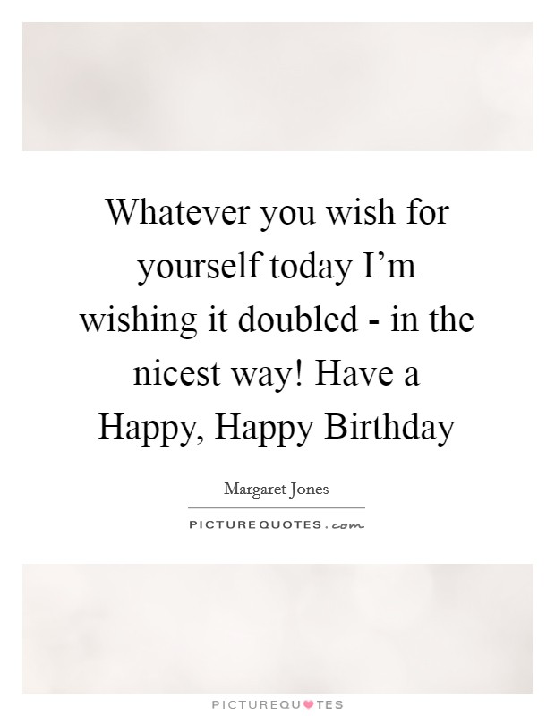 Whatever you wish for yourself today I'm wishing it doubled - in the nicest way! Have a Happy, Happy Birthday Picture Quote #1