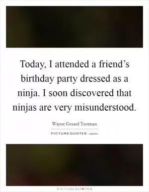 Today, I attended a friend’s birthday party dressed as a ninja. I soon discovered that ninjas are very misunderstood Picture Quote #1