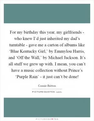 For my birthday this year, my girlfriends - who knew I’d just inherited my dad’s turntable - gave me a carton of albums like ‘Blue Kentucky Girl,’ by Emmylou Harris, and ‘Off the Wall,’ by Michael Jackson. It’s all stuff we grew up with. I mean, you can’t have a music collection without Prince’s ‘Purple Rain’ - it just can’t be done! Picture Quote #1