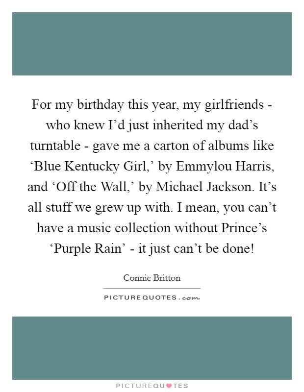 For my birthday this year, my girlfriends - who knew I’d just inherited my dad’s turntable - gave me a carton of albums like ‘Blue Kentucky Girl,’ by Emmylou Harris, and ‘Off the Wall,’ by Michael Jackson. It’s all stuff we grew up with. I mean, you can’t have a music collection without Prince’s ‘Purple Rain’ - it just can’t be done! Picture Quote #1