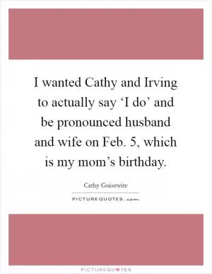 I wanted Cathy and Irving to actually say ‘I do’ and be pronounced husband and wife on Feb. 5, which is my mom’s birthday Picture Quote #1
